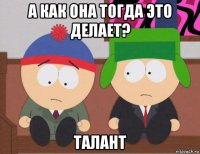 а как она тогда это делает? талант