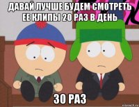 давай лучше будем смотреть ее клипы 20 раз в день 30 раз