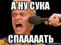 а ну сука спааааать