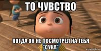 то чувство когда он не посмотрел на тебя "сука"