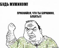 Будь мужиком! Признайся, что ты Буравино,
Блеать!!!