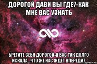 дорогой дави вы где7-как мне вас узнать брегите себя дорогой-я вас так долго искала...что же нас ждет впереди7