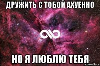 дружить с тобой ахуенно но я люблю тебя