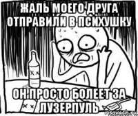 жаль моего друга отправили в психушку он просто болеет за лузерпуль