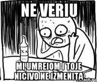 ne veriu mi umreiom i toje nicivo ne izmenita