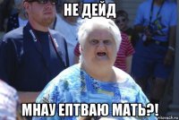 не дейд мнау ептваю мать?!