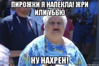 пирожки я напекла! жри или убью ну нахрен!