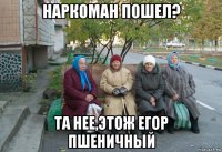 наркоман пошел? та нее,этож егор пшеничный