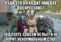 куда это он ходит каждое воскресение? та в секту, совсем не пьет и не курит, ненормальным стал