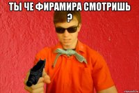 ты че фирамира смотришь ? 