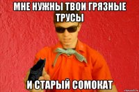 мне нужны твои грязные трусы и старый сомокат