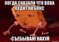 когда сказали что вова ходит на бокс -съебываю нахуй