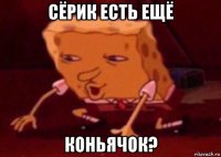 сёрик есть ещё коньячок?