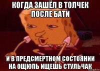 когда зашёл в толчек после бати и в предсмертном состоянии на ощюпь ищешь стульчак