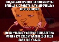 когда батя пришел на пол минуты раньше с с роботы а ты дрочишь и почти кончил но кончаешь и сперма попадает на стол и тут входит батя и ебет тебя лайк если казах