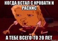 когда встал с кровати и раскис а тебе всего-то 20 лет