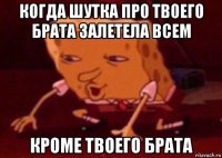 когда шутка про твоего брата залетела всем кроме твоего брата