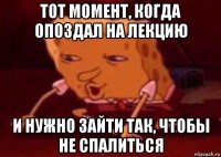 тот момент, когда опоздал на лекцию и нужно зайти так, чтобы не спалиться