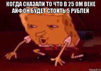 когда сказали то что в 25 ом веке айфон будет стоить 5 рублей 