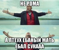 не рома а птеух ебаный мать ебал сукааа