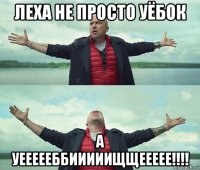 леха не просто уёбок а уеееееббииииищщеееее!!!!