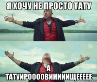 я хочу не просто тату а татуироооовииииищеееее