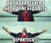 да ладно ребята я больше не буду петь вернитесь!))