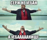 серж не уебан а уебааааанище