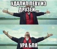 удалил леву из друзей ... ура бля