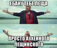 ебану тебе леща просто аухенного лещинского