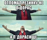 отломал резинку-не п*дорас а п*дорасище