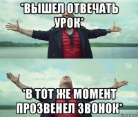 *вышел отвечать урок* *в тот же момент прозвенел звонок*