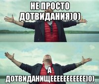 не просто дотвидания)0) а дотвиданищеееееееееее)0)