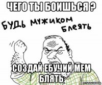 чего ты боишься ? создай ебучий мем блять