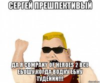 сергей прешпективый да я company of heroes 2 все ебошу,когда водку ебну тудеййй!!!
