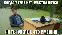 когда у тебя нет чувства вкуса но ты уверен, что смешно