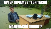 артур почему у тебя такой маденький пипин*?