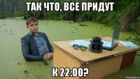 так что, все придут к 22:00?