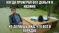 когда проиграл все деньги в казино но делаешь вид, что всё в порядке