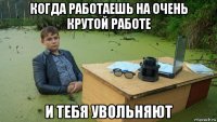 когда работаешь на очень крутой работе и тебя увольняют