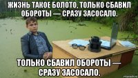 жизнь такое болото, только сбавил обороты — сразу засосало. только сбавил обороты — сразу засосало.