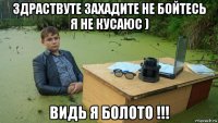 здраствуте захадите не бойтесь я не кусаюс ) видь я болото !!!