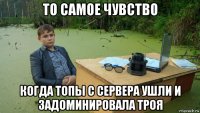 то самое чувство когда топы с сервера ушли и задоминировала троя