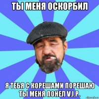 ты меня оскорбил я тебя с корешами порешаю ты меня понел v.i.p.