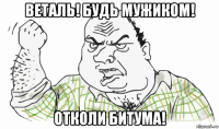 веталь! будь мужиком! отколи битума!