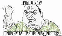 ну почему вы все такие злые гады????