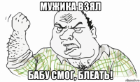 мужика взял бабу смог, блеать!