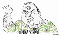  ты абурел!