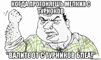 когда прогоняешь мелких с турноков "валите от с турников блеа!"