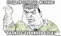 когда прогоняешь мелких с турноков "валите с турников блеа!"